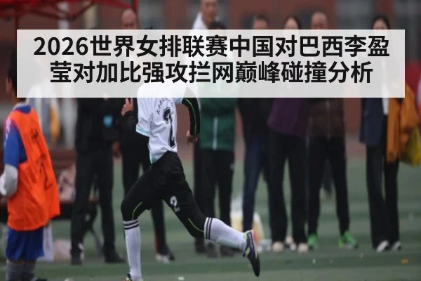 2026世界女排联赛中国对巴西李盈莹对加比强攻拦网巅峰碰撞分析