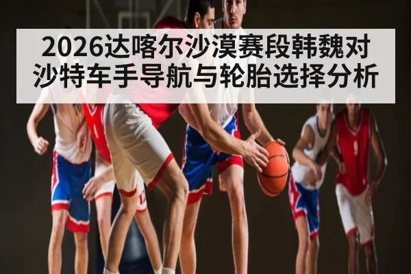 2026达喀尔沙漠赛段韩魏对沙特车手导航与轮胎选择分析